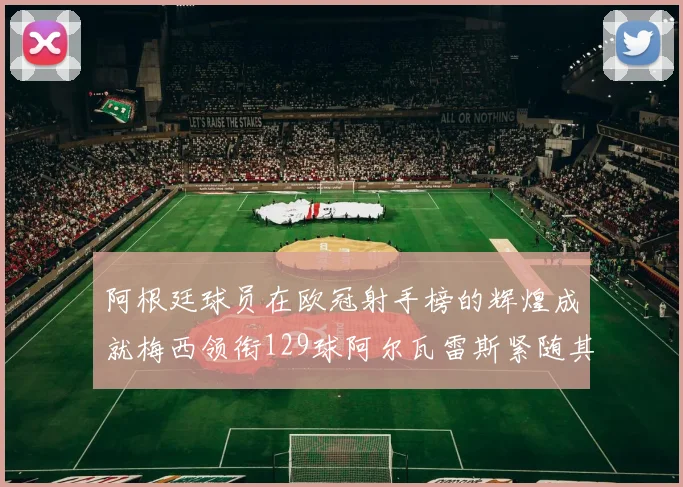 阿根廷球员在欧冠射手榜的辉煌成就梅西领衔129球阿尔瓦雷斯紧随其后