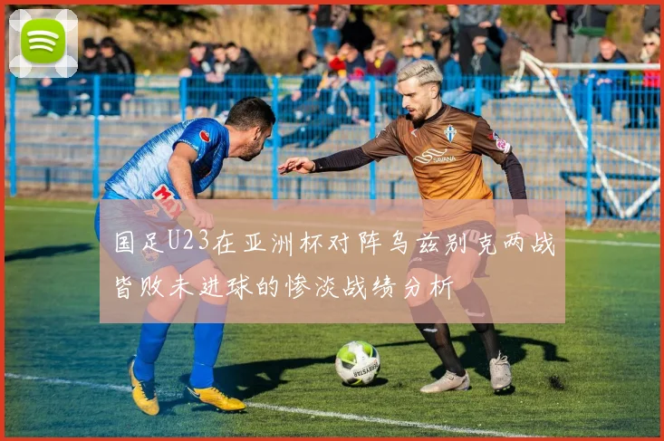 国足U23在亚洲杯对阵乌兹别克两战皆败未进球的惨淡战绩分析