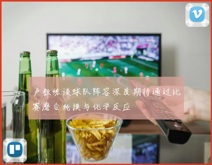 卢教练谈球队阵容深度期待通过比赛磨合轮换与化学反应