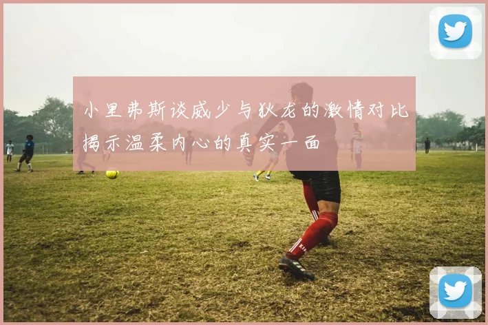 小里弗斯谈威少与狄龙的激情对比揭示温柔内心的真实一面