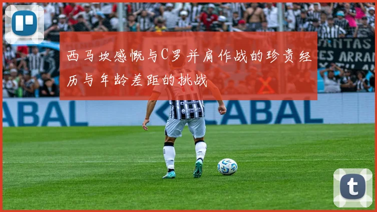 西马坎感慨与C罗并肩作战的珍贵经历与年龄差距的挑战