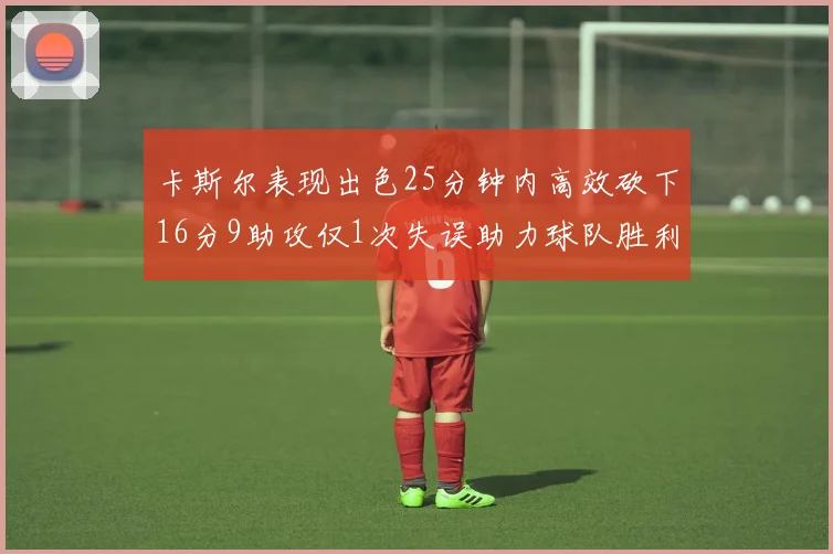 卡斯尔表现出色25分钟内高效砍下16分9助攻仅1次失误助力球队胜利