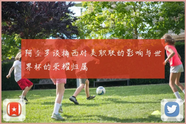 阿圭罗谈梅西对美职联的影响与世界杯的荣耀归属