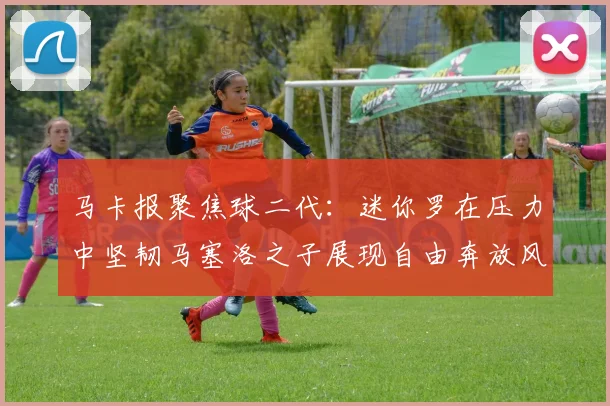马卡报聚焦球二代：迷你罗在压力中坚韧马塞洛之子展现自由奔放风采