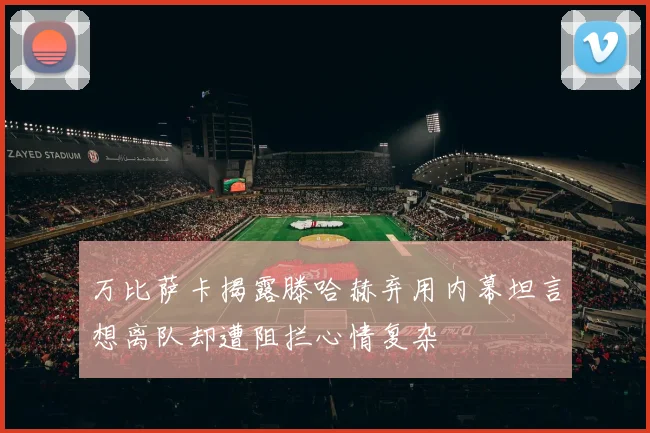 万比萨卡揭露滕哈赫弃用内幕坦言想离队却遭阻拦心情复杂