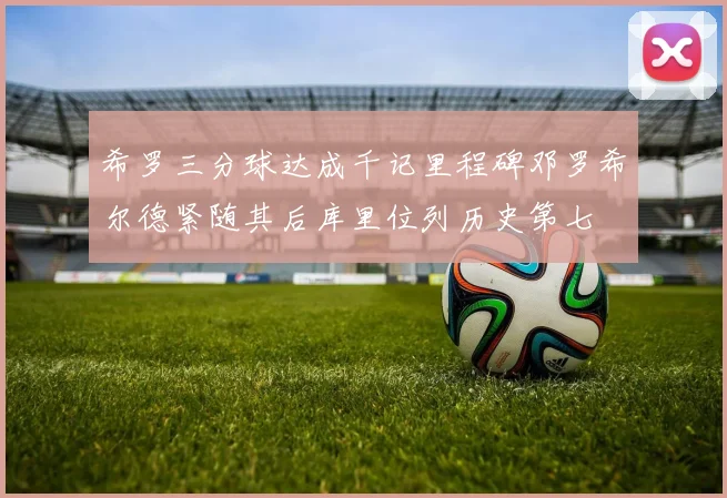 希罗三分球达成千记里程碑邓罗希尔德紧随其后库里位列历史第七