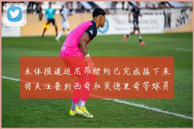 米体报道迈尼昂续约已完成接下来将关注普利西奇和莫德里奇等球员的未来