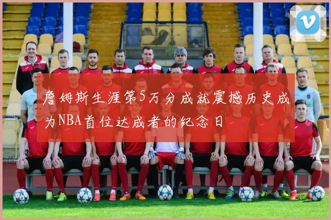 詹姆斯生涯第5万分成就震撼历史成为NBA首位达成者的纪念日