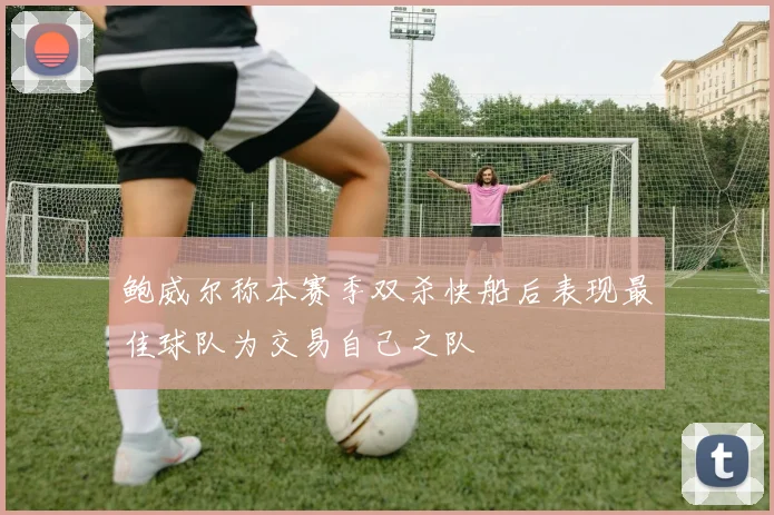 鲍威尔称本赛季双杀快船后表现最佳球队为交易自己之队