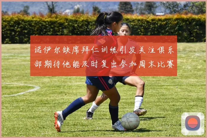 诺伊尔缺席拜仁训练引发关注俱乐部期待他能及时复出参加周末比赛