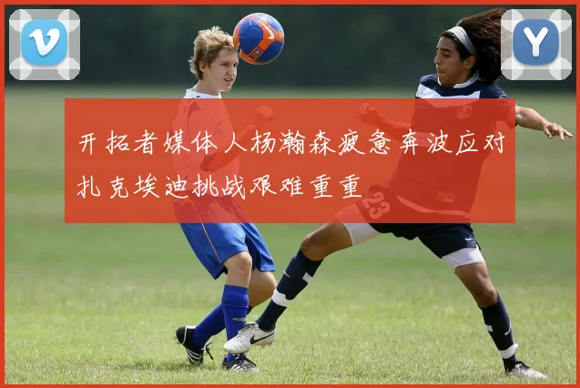 开拓者媒体人杨瀚森疲惫奔波应对扎克埃迪挑战艰难重重