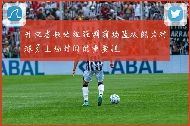 开拓者教练组强调前场篮板能力对球员上场时间的重要性