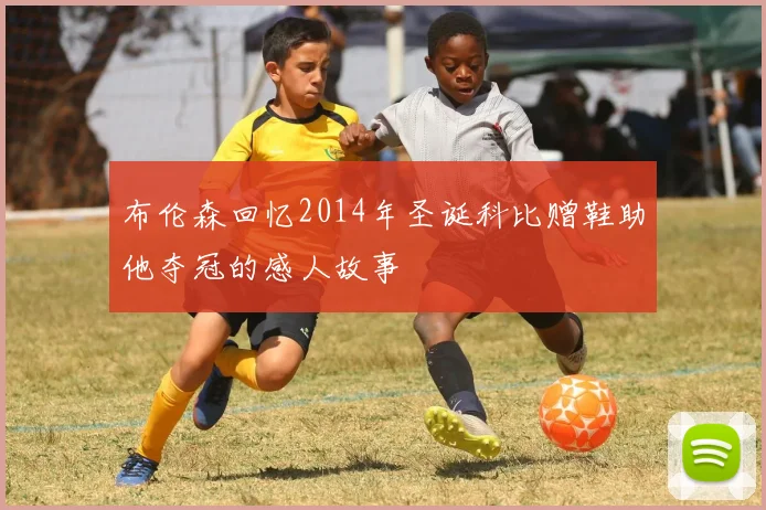 布伦森回忆2014年圣诞科比赠鞋助他夺冠的感人故事