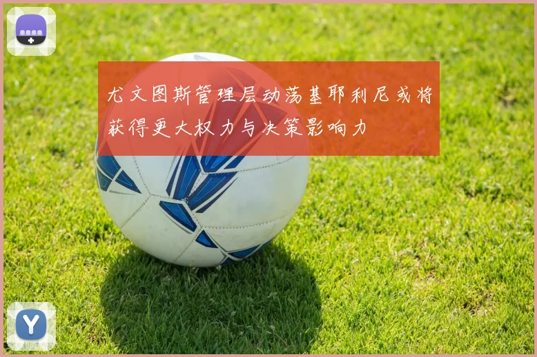 尤文图斯管理层动荡基耶利尼或将获得更大权力与决策影响力