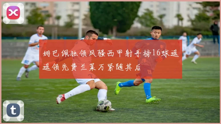 姆巴佩独领风骚西甲射手榜16球遥遥领先费兰莱万紧随其后