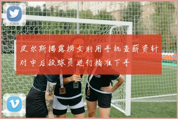 皮尔斯揭露捞女利用手机查薪资针对中后段球员进行精准下手