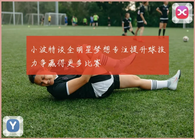 小波特谈全明星梦想专注提升球技力争赢得更多比赛