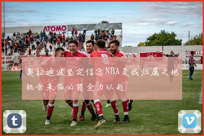 奥拉迪波坚定信念NBA是我归属之地机会来临必将全力以赴