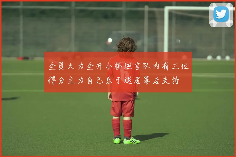 全员火力全开小桥坦言队内有三位得分主力自己乐于退居幕后支持