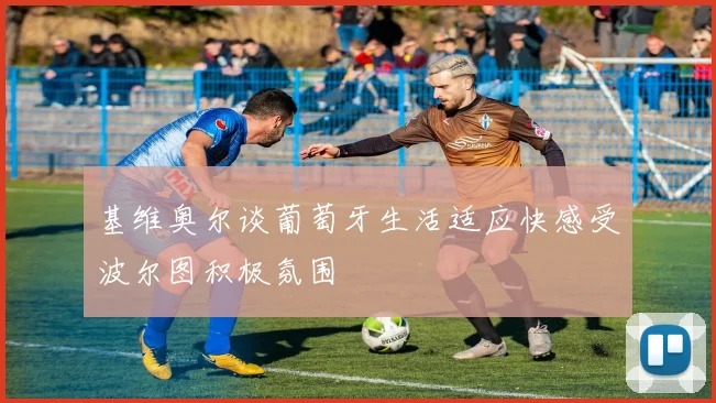 基维奥尔谈葡萄牙生活适应快感受波尔图积极氛围