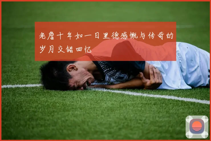 老詹十年如一日里德感慨与传奇的岁月交错回忆