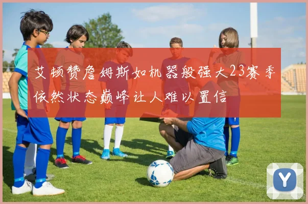 艾顿赞詹姆斯如机器般强大23赛季依然状态巅峰让人难以置信