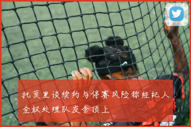托莫里谈续约与停赛风险称经纪人全权处理队友会顶上
