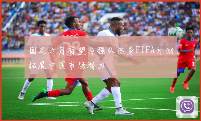 国足六月有望与强队热身FIFA计划拓展中国市场潜力