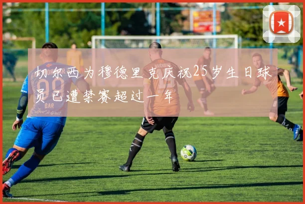 切尔西为穆德里克庆祝25岁生日球员已遭禁赛超过一年