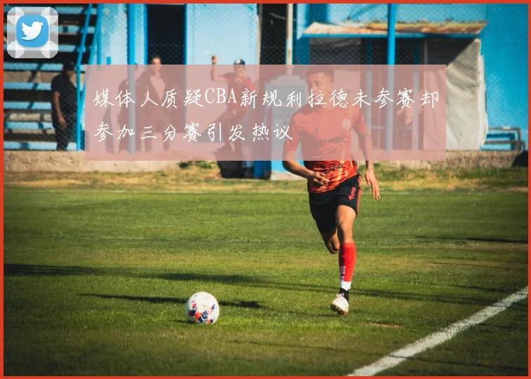 媒体人质疑CBA新规利拉德未参赛却参加三分赛引发热议