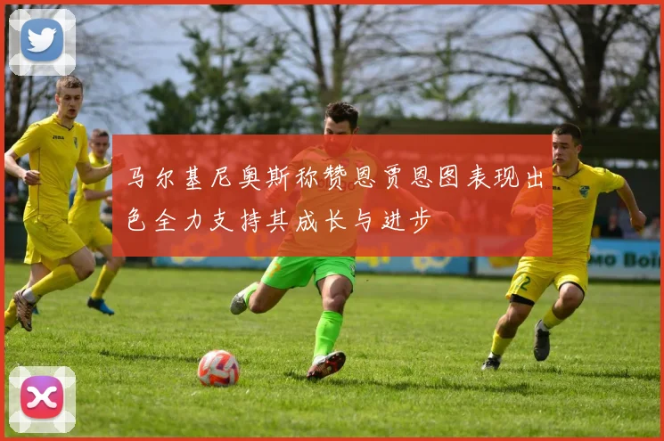 马尔基尼奥斯称赞恩贾恩图表现出色全力支持其成长与进步