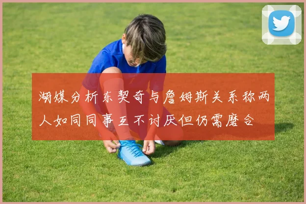 湖媒分析东契奇与詹姆斯关系称两人如同同事互不讨厌但仍需磨合