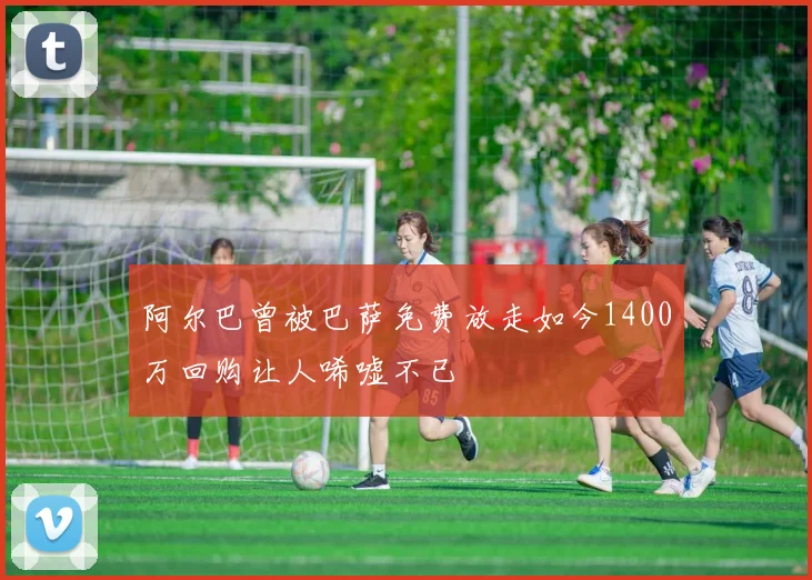 阿尔巴曾被巴萨免费放走如今1400万回购让人唏嘘不已