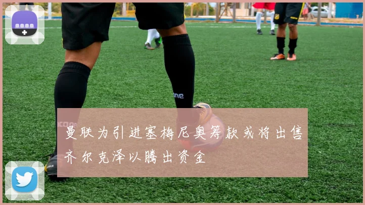 曼联为引进塞梅尼奥筹款或将出售齐尔克泽以腾出资金