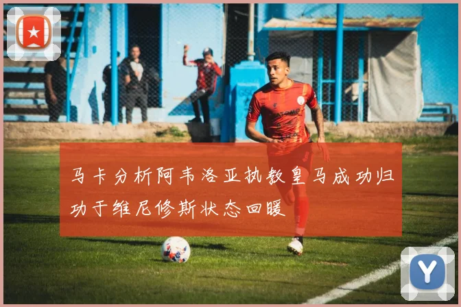 马卡分析阿韦洛亚执教皇马成功归功于维尼修斯状态回暖