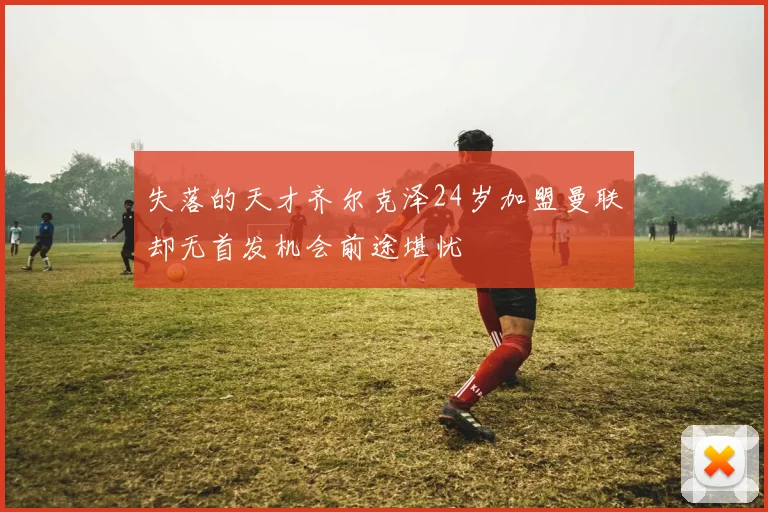 失落的天才齐尔克泽24岁加盟曼联却无首发机会前途堪忧