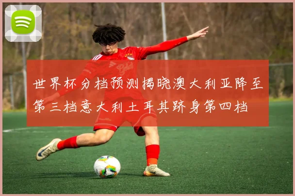 世界杯分档预测揭晓澳大利亚降至第三档意大利土耳其跻身第四档