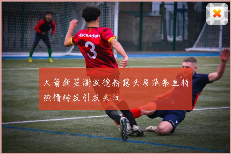 火箭新星谢泼德崭露头角范弗里特热情转发引发关注